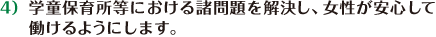 学童保育所等における諸問題を解決し、女性が安心して働けるようにします