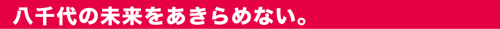 八千代の未来をあきらめない。